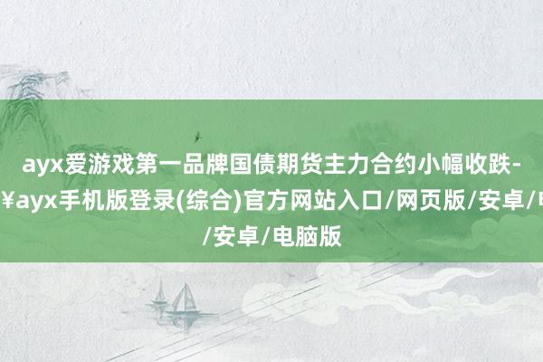 ayx爱游戏第一品牌国债期货主力合约小幅收跌-🔥ayx手机版登录(综合)官方网站入口/网页版/安卓/电脑版