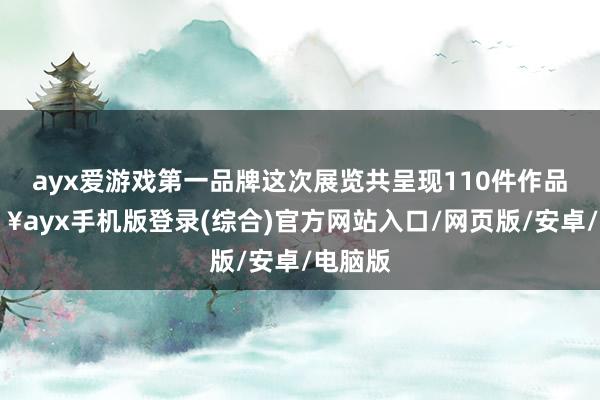 ayx爱游戏第一品牌这次展览共呈现110件作品-🔥ayx手机版登录(综合)官方网站入口/网页版/安卓/电脑版