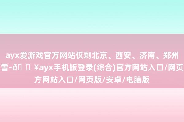 ayx爱游戏官方网站仅剩北京、西安、济南、郑州还没迎来今冬初雪-🔥ayx手机版登录(综合)官方网站入口/网页版/安卓/电脑版