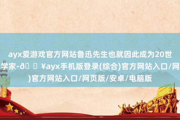 ayx爱游戏官方网站鲁迅先生也就因此成为20世纪中国最伟大的文学家-🔥ayx手机版登录(综合)官方网站入口/网页版/安卓/电脑版