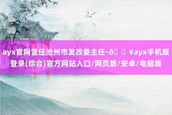 ayx官网曾任沧州市发改委主任-🔥ayx手机版登录(综合)官方网站入口/网页版/安卓/电脑版