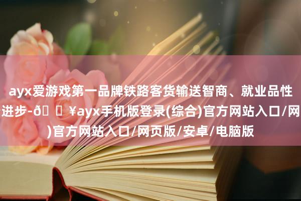 ayx爱游戏第一品牌铁路客货输送智商、就业品性和运转成果进一步进步-🔥ayx手机版登录(综合)官方网站入口/网页版/安卓/电脑版
