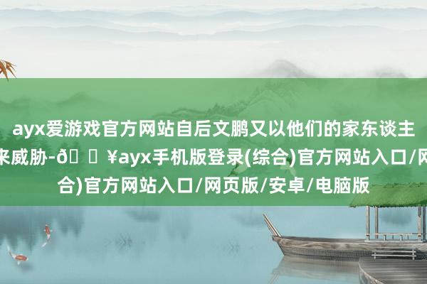 ayx爱游戏官方网站自后文鹏又以他们的家东谈主和他们我方的人命来威胁-🔥ayx手机版登录(综合)官方网站入口/网页版/安卓/电脑版