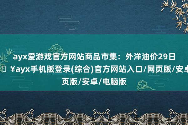 ayx爱游戏官方网站　　商品市集：外洋油价29日下落-🔥ayx手机版登录(综合)官方网站入口/网页版/安卓/电脑版