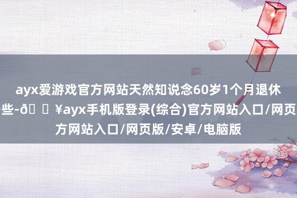 ayx爱游戏官方网站天然知说念60岁1个月退休了待业金会高一些-🔥ayx手机版登录(综合)官方网站入口/网页版/安卓/电脑版