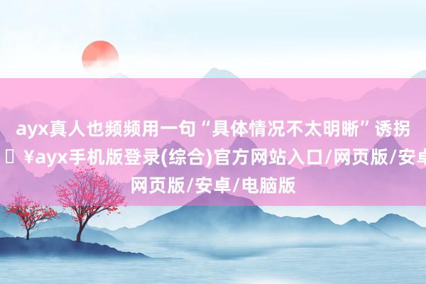 ayx真人也频频用一句“具体情况不太明晰”诱拐畴昔-🔥ayx手机版登录(综合)官方网站入口/网页版/安卓/电脑版