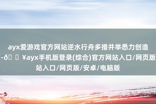 ayx爱游戏官方网站　　逆水行舟　多措并举悉力创造产值　　濒临繁重-🔥ayx手机版登录(综合)官方网站入口/网页版/安卓/电脑版